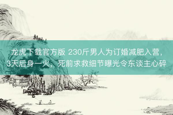 龙虎下载官方版 230斤男人为订婚减肥入营，3天后身一火，死前求救细节曝光令东谈主心碎