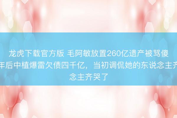 龙虎下载官方版 毛阿敏放置260亿遗产被骂傻，两年后中植爆雷欠债四千亿，当初调侃她的东说念主齐哭了