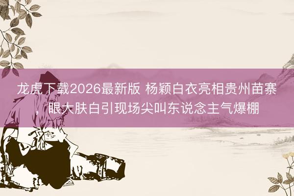 龙虎下载2026最新版 杨颖白衣亮相贵州苗寨，眼大肤白引现场尖叫东说念主气爆棚