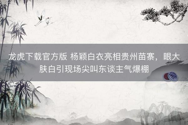 龙虎下载官方版 杨颖白衣亮相贵州苗寨，眼大肤白引现场尖叫东谈主气爆棚