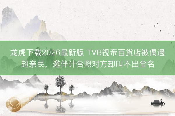龙虎下载2026最新版 TVB视帝百货店被偶遇超亲民，邀伴计合照对方却叫不出全名