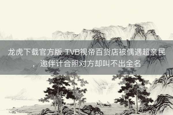 龙虎下载官方版 TVB视帝百货店被偶遇超亲民，邀伴计合照对方却叫不出全名