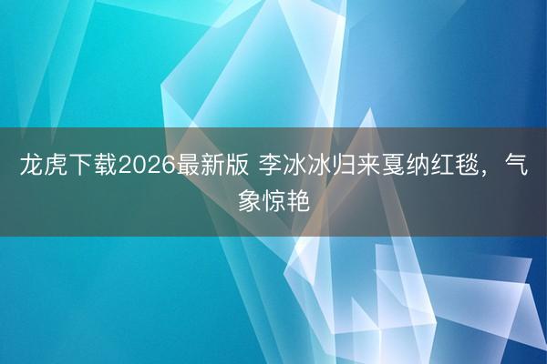 龙虎下载2026最新版 李冰冰归来戛纳红毯，气象惊艳