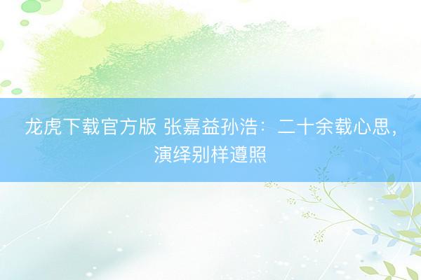 龙虎下载官方版 张嘉益孙浩：二十余载心思，演绎别样遵照