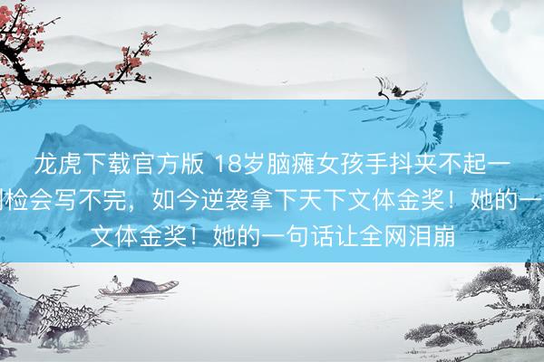 龙虎下载官方版 18岁脑瘫女孩手抖夹不起一粒米，写字慢到检会写不完，如今逆袭拿下天下文体金奖！她的一句话让全网泪崩