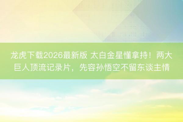 龙虎下载2026最新版 太白金星懂拿持！两大巨人顶流记录片，先容孙悟空不留东谈主情