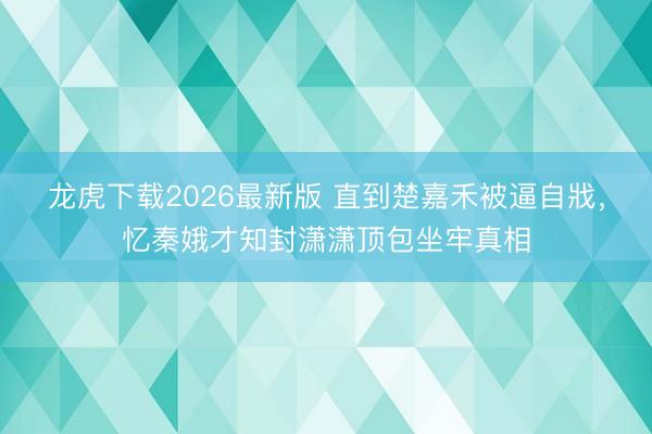 龙虎下载2026最新版 直到楚嘉禾被逼自戕，忆秦娥才知封潇潇顶包坐牢真相
