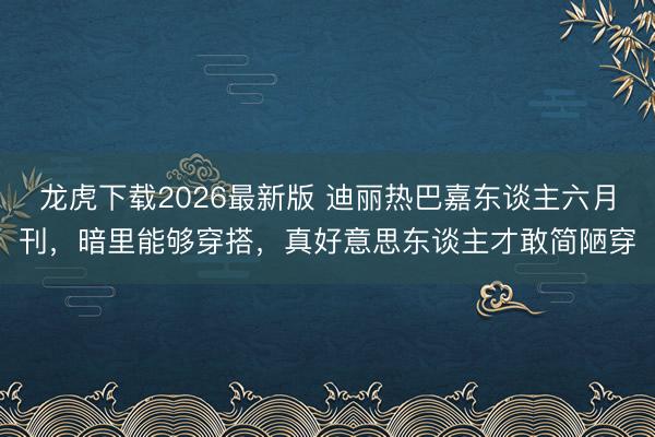 龙虎下载2026最新版 迪丽热巴嘉东谈主六月刊，暗里能够穿搭，真好意思东谈主才敢简陋穿