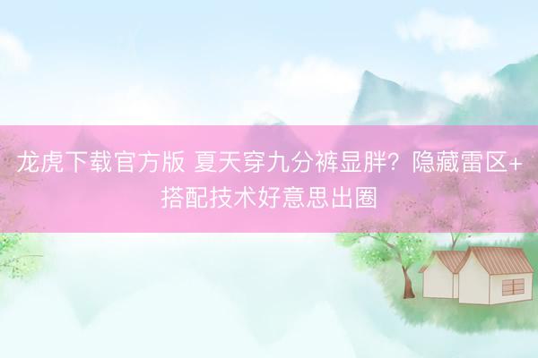 龙虎下载官方版 夏天穿九分裤显胖？隐藏雷区+搭配技术好意思出圈
