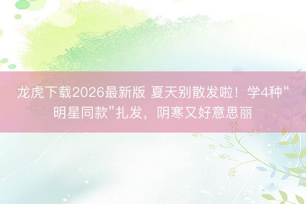 龙虎下载2026最新版 夏天别散发啦！学4种“明星同款”扎发，阴寒又好意思丽