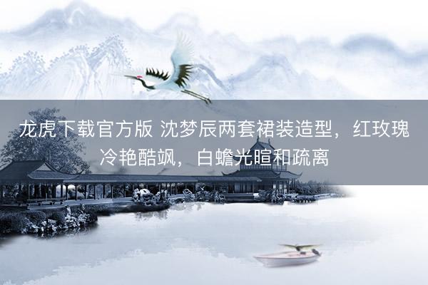 龙虎下载官方版 沈梦辰两套裙装造型，红玫瑰冷艳酷飒，白蟾光暄和疏离