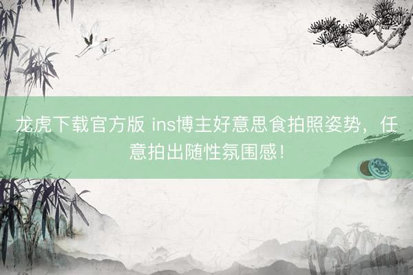 龙虎下载官方版 ins博主好意思食拍照姿势，任意拍出随性氛围感！