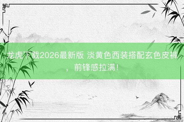 龙虎下载2026最新版 淡黄色西装搭配玄色皮裤，前锋感拉满！