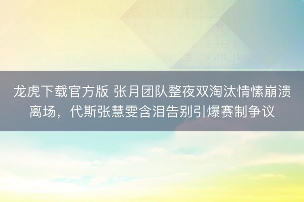 龙虎下载官方版 张月团队整夜双淘汰情愫崩溃离场，代斯张慧雯含泪告别引爆赛制争议