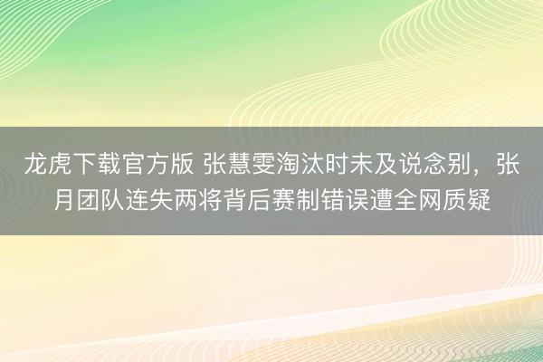 龙虎下载官方版 张慧雯淘汰时未及说念别,张月团队连失两将背后赛制错误遭全网质疑