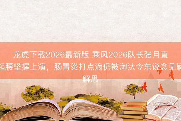 龙虎下载2026最新版 乘风2026队长张月直不起腰坚握上演，肠胃炎打点滴仍被淘汰令东说念见解思