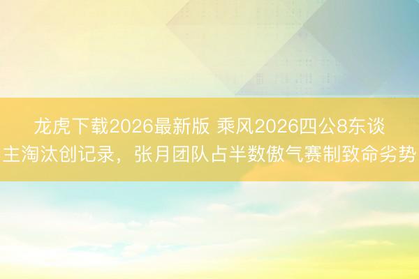 龙虎下载2026最新版 乘风2026四公8东谈主淘汰创记录，张月团队占半数傲气赛制致命劣势