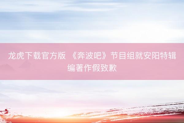 龙虎下载官方版 《奔波吧》节目组就安阳特辑编著作假致歉