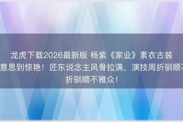 龙虎下载2026最新版 杨紫《家业》素衣古装造型好意思到惊艳！匠东说念主风骨拉满，演技周折驯顺不雅众！
