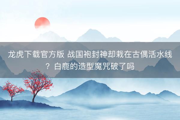 龙虎下载官方版 战国袍封神却栽在古偶活水线？白鹿的造型魔咒破了吗