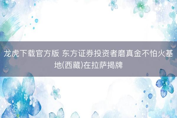 龙虎下载官方版 东方证券投资者磨真金不怕火基地(西藏)在拉萨揭牌