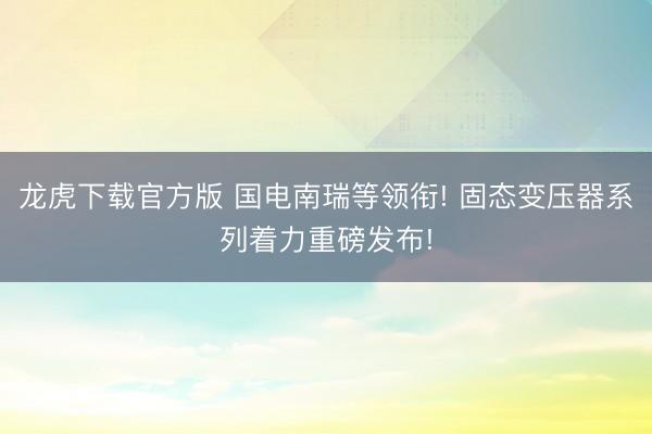 龙虎下载官方版 国电南瑞等领衔! 固态变压器系列着力重磅发布!