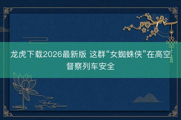 龙虎下载2026最新版 这群“女蜘蛛侠”在高空督察列车安全