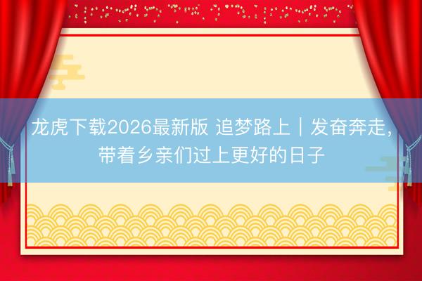 龙虎下载2026最新版 追梦路上｜发奋奔走，带着乡亲们过上更好的日子