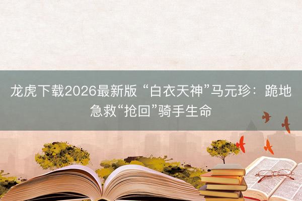 龙虎下载2026最新版 “白衣天神”马元珍：跪地急救“抢回”骑手生命