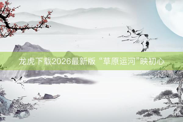 龙虎下载2026最新版 “草原运河”映初心