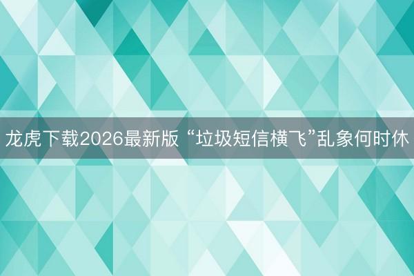 龙虎下载2026最新版 “垃圾短信横飞”乱象何时休