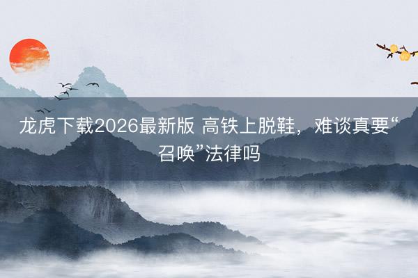 龙虎下载2026最新版 高铁上脱鞋，难谈真要“召唤”法律吗