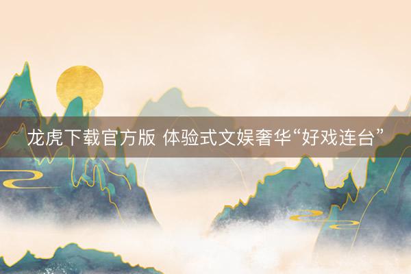 龙虎下载官方版 体验式文娱奢华“好戏连台”
