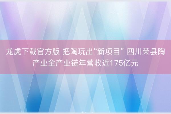 龙虎下载官方版 把陶玩出“新项目” 四川荣县陶产业全产业链年营收近175亿元