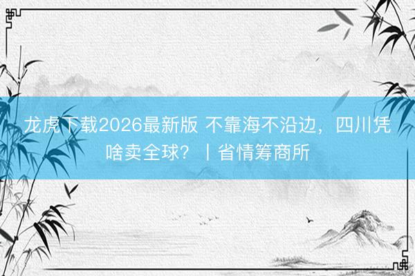 龙虎下载2026最新版 不靠海不沿边，四川凭啥卖全球？丨省情筹商所