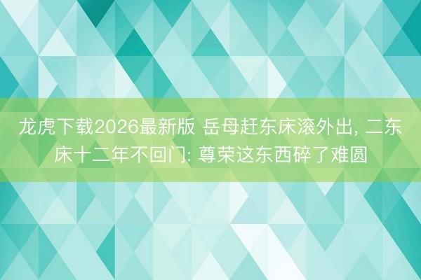 龙虎下载2026最新版 岳母赶东床滚外出， 二东床十二年不回门: 尊荣这东西碎了难圆