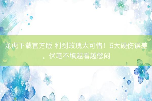 龙虎下载官方版 利剑玫瑰太可惜！6大硬伤误差，伏笔不填越看越憋闷