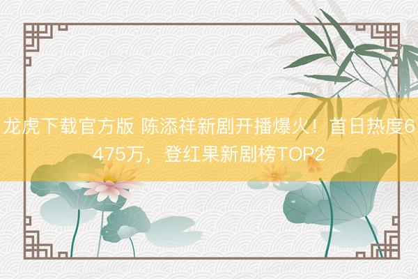 龙虎下载官方版 陈添祥新剧开播爆火！首日热度6475万，登红果新剧榜TOP2