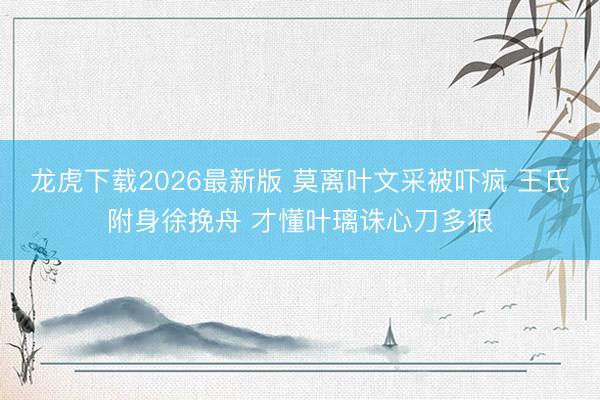 龙虎下载2026最新版 莫离叶文采被吓疯 王氏附身徐挽舟 才懂叶璃诛心刀多狠