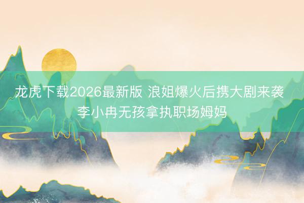 龙虎下载2026最新版 浪姐爆火后携大剧来袭 李小冉无孩拿执职场姆妈