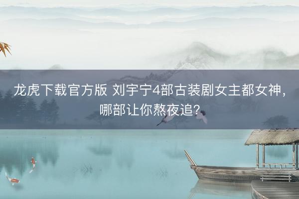 龙虎下载官方版 刘宇宁4部古装剧女主都女神，哪部让你熬夜追？