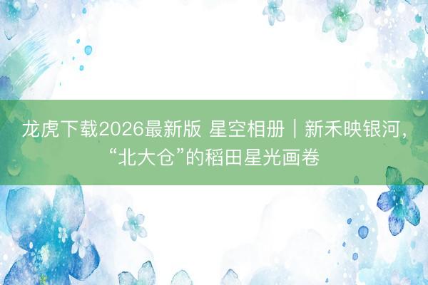 龙虎下载2026最新版 星空相册｜新禾映银河，<a href=