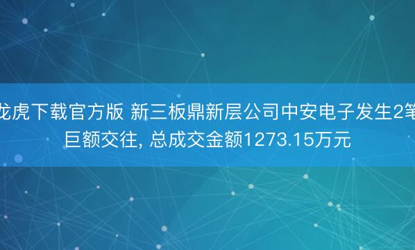 龙虎下载官方版 新三板鼎新层公司中安电子发生2笔巨额交往， 总成交金额1273.15万元