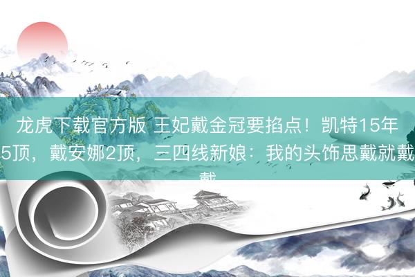 龙虎下载官方版 王妃戴金冠要掐点！凯特15年5顶，戴安娜2顶，三四线新娘：我的头饰思戴就戴