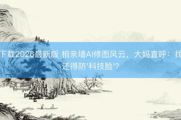 龙虎下载2026最新版 相亲墙AI修图风云，大妈直呼：找老伴还得防'科技脸'？
