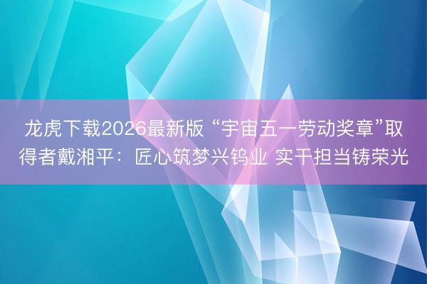 龙虎下载2026最新版 “宇宙五一劳动奖章”取得者戴湘平：匠心筑梦兴钨业 实干担当铸荣光