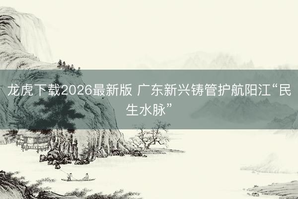 龙虎下载2026最新版 广东新兴铸管护航阳江“民生水脉”