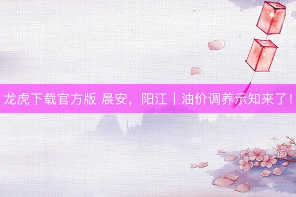 龙虎下载官方版 晨安，阳江｜油价调养示知来了！