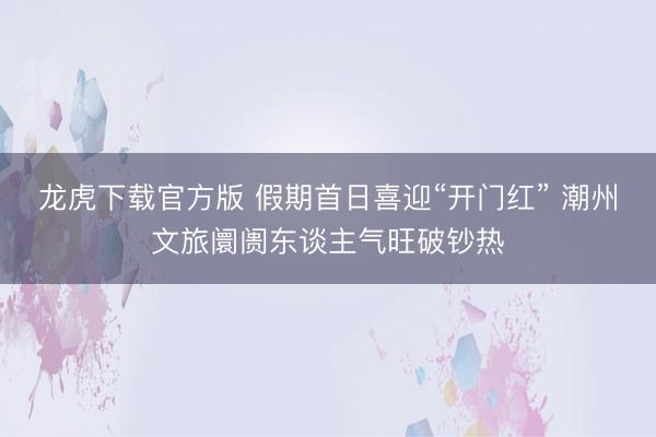 龙虎下载官方版 假期首日喜迎“开门红” 潮州文旅阛阓东谈主气旺破钞热