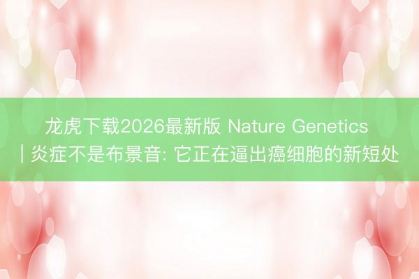 龙虎下载2026最新版 Nature Genetics | 炎症不是布景音: 它正在逼出癌细胞的新短处